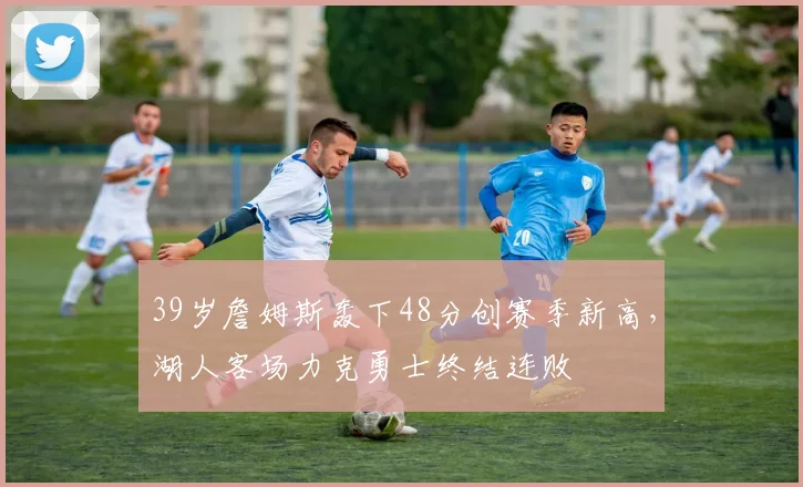 39岁詹姆斯轰下48分创赛季新高，湖